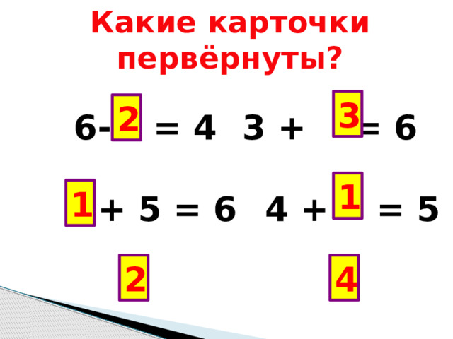 Какие карточки первёрнуты?  6-  = 4   3 + = 6   + 5 = 6   4 + = 5  3+ = 5   6 – = 2 3 2 1 1 2 4 