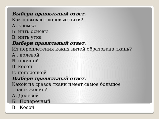 Выбери правильный ответ . Как называют долевые нити? А. кромка Б. нить основы В. нить утка Выбери правильный ответ . Из переплетения каких нитей образована ткань? А . долевой Б. прочной В. косой Г. поперечной Выбери правильный ответ . Какой из срезов ткани имеет самое большое растяжение? А. Долевой Б. Поперечный В. Косой 