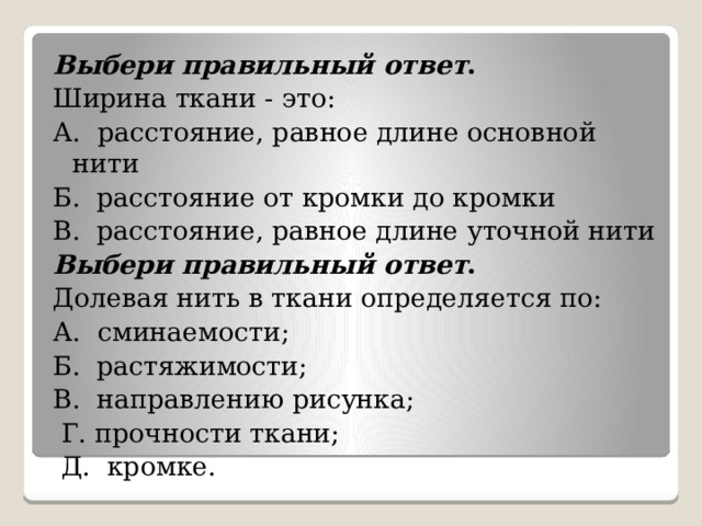 Выбери правильный ответ . Ширина ткани - это: А. расстояние, равное длине основной нити Б. расстояние от кромки до кромки В. расстояние, равное длине уточной нити Выбери правильный ответ . Долевая нить в ткани определяется по:  А. сминаемости; Б. растяжимости;  В. направлению рисунка;   Г. прочности ткани;   Д. кромке. 