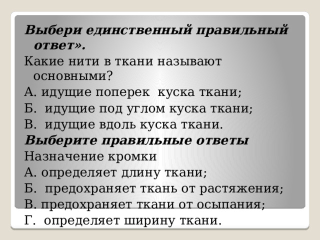 Выбери единственный правильный ответ». Какие нити в ткани называют основными?  А. идущие поперек куска ткани; Б. идущие под углом куска ткани; В. идущие вдоль куска ткани. Выберите правильные ответы Назначение кромки А. определяет длину ткани; Б. предохраняет ткань от растяжения; В. предохраняет ткани от осыпания; Г. определяет ширину ткани. 