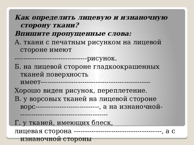 Как определить лицевую и изнаночную сторону ткани? Впишите пропущенные слова: А. ткани с печатным рисунком на лицевой стороне имеют ---------------------------------рисунок. Б. на лицевой стороне гладкоокрашенных тканей поверхность имеет-------------------------------------------------- Хорошо виден рисунок, переплетение. В. у ворсовых тканей на лицевой стороне ворс-----------------------------, а на изнаночной- ---------------------------------------- Г. у тканей, имеющих блеск, лицевая сторона ----------------------------------------, а с изнаночной стороны ------------------------------------------------     