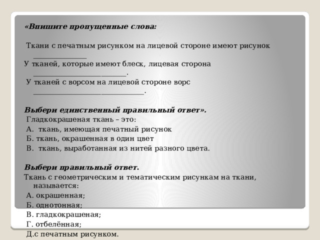 «Впишите пропущенные слова:   Ткани с печатным рисунком на лицевой стороне имеют рисунок _______________ У тканей, которые имеют блеск, лицевая сторона __________________________.  У тканей с ворсом на лицевой стороне ворс _______________________________. Выбери единственный правильный ответ».   Гладкокрашеная ткань – это:   А. ткань, имеющая печатный рисунок   Б. ткань, окрашенная в один цвет   В. ткань, выработанная из нитей разного цвета. Выбери правильный ответ . Ткань с геометрическим и тематическим рисункам на ткани, называется:  А. окрашенная;  Б. однотонная;  В. гладкокрашеная;  Г. отбелённая;  Д.с печатным рисунком.   