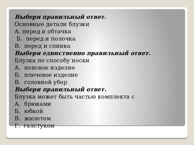 Выбери правильный ответ. Основные детали блузки А. перед и обтачка  Б. перед и полочка В. перед и спинка Выбери единственно правильный ответ. Блузка по способу носки А. поясное изделие Б. плечевое изделие В. головной убор Выбери правильный ответ. Блузка может быть частью комплекта с А. брюками Б. юбкой В. жилетом Г. галстуком   