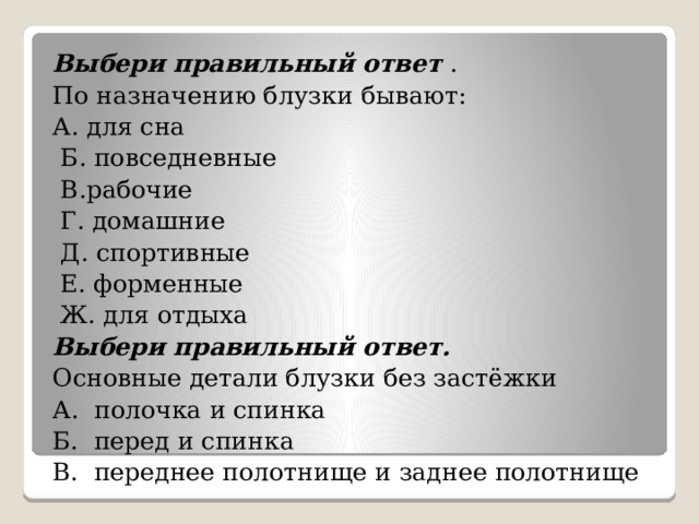 Выбери правильный ответ . По назначению блузки бывают: А. для сна   Б. повседневные   В.рабочие   Г. домашние   Д. спортивные   Е. форменные   Ж. для отдыха Выбери правильный ответ. Основные детали блузки без застёжки А. полочка и спинка Б. перед и спинка В. переднее полотнище и заднее полотнище 