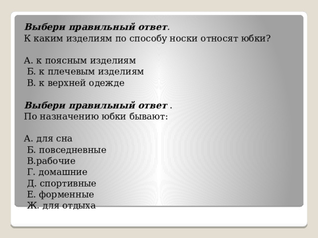 Выбери правильный ответ .  К каким изделиям по способу носки относят юбки?   А. к поясным изделиям   Б. к плечевым изделиям   В. к верхней одежде   Выбери правильный ответ . По назначению юбки бывают: А. для сна   Б. повседневные   В.рабочие   Г. домашние   Д. спортивные   Е. форменные   Ж. для отдыха   