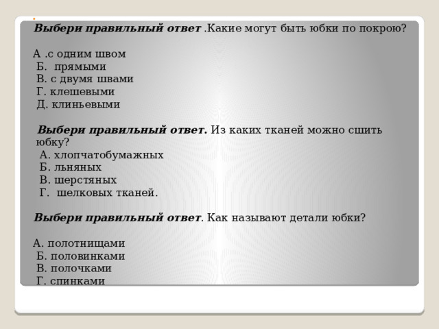   Выбери правильный ответ .Какие могут быть юбки по покрою?   А .с одним швом   Б. прямыми   В. с двумя швами   Г. клешевыми  Д. клиньевыми     Выбери правильный ответ . Из каких тканей можно сшить юбку?   А. хлопчатобумажных   Б. льняных   В. шерстяных   Г. шелковых тканей.   Выбери правильный ответ . Как называют детали юбки?   А. полотнищами   Б. половинками   В. полочками   Г. спинками   