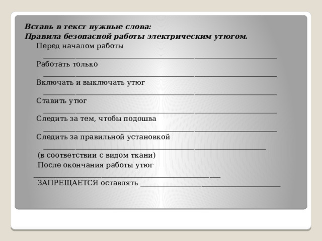 Вставь в текст нужные слова: Правила безопасной работы электрическим утюгом. Перед началом работы _________________________________________________________________ Работать только _________________________________________________________________ Включать и выключать утюг _________________________________________________________________ Ставить утюг _________________________________________________________________ Следить за тем, чтобы подошва _________________________________________________________________ Следить за правильной установкой ______________________________________________________________  (в соответствии с видом ткани)  После окончания работы утюг ____________________________________________________  ЗАПРЕЩАЕТСЯ оставлять _________________ ______________________ 