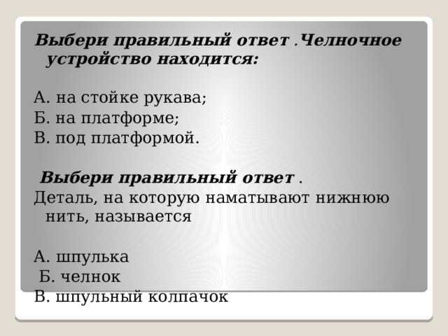 Выбери правильный ответ . Челночное устройство находится:   А. на стойке рукава;  Б. на платформе; В. под платформой.   Выбери правильный ответ  . Деталь, на которую наматывают нижнюю нить, называется А. шпулька   Б. челнок В. шпульный колпачок 