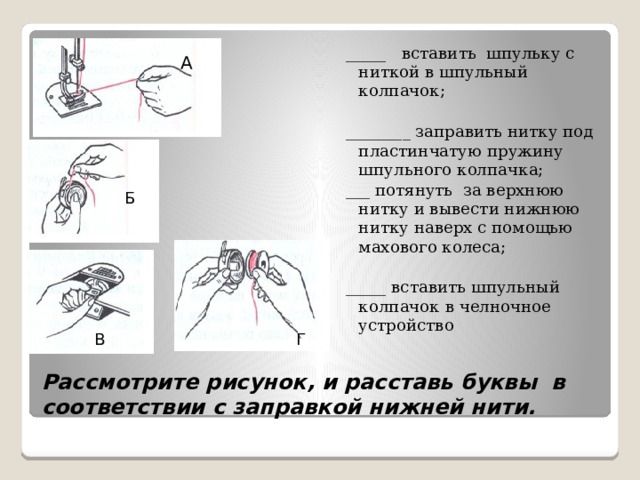 _____ вставить шпульку с ниткой в шпульный колпачок;   ________ заправить нитку под пластинчатую пружину шпульного колпачка;  ___ потянуть за верхнюю нитку и вывести нижнюю нитку наверх с помощью махового колеса;   _____ вставить шпульный колпачок в челночное устройство А Б В Г Рассмотрите рисунок, и расставь буквы в соответствии с заправкой нижней нити. 