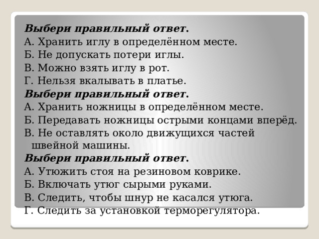 Выбери правильный ответ . А. Хранить иглу в определённом месте. Б. Не допускать потери иглы. В. Можно взять иглу в рот. Г. Нельзя вкалывать в платье. Выбери правильный ответ . А. Хранить ножницы в определённом месте. Б. Передавать ножницы острыми концами вперёд. В. Не оставлять около движущихся частей швейной машины. Выбери правильный ответ . А. Утюжить стоя на резиновом коврике. Б. Включать утюг сырыми руками. В. Следить, чтобы шнур не касался утюга. Г. Следить за установкой терморегулятора. 