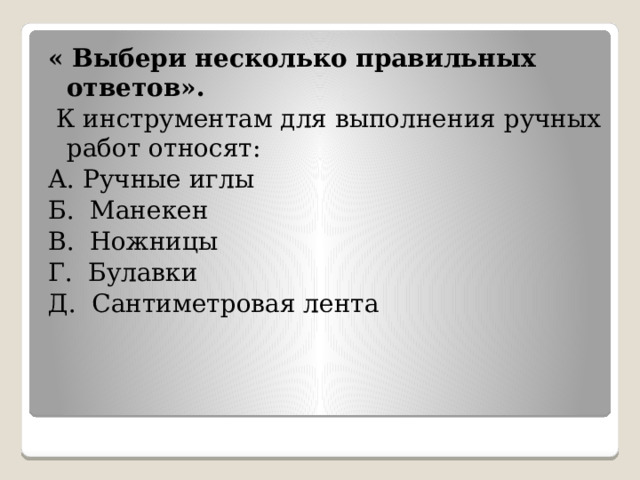 « Выбери несколько правильных  ответов».   К инструментам для выполнения ручных работ относят: А. Ручные иглы   Б. Манекен  В. Ножницы  Г. Булавки   Д. Сантиметровая лента 