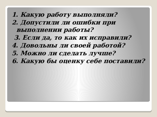 1. Какую работу выполняли? 2. Допустили ли ошибки при выполнении работы?  3. Если да, то как их исправили? 4. Довольны ли своей работой? 5. Можно ли сделать лучше? 6. Какую бы оценку себе поставили? 