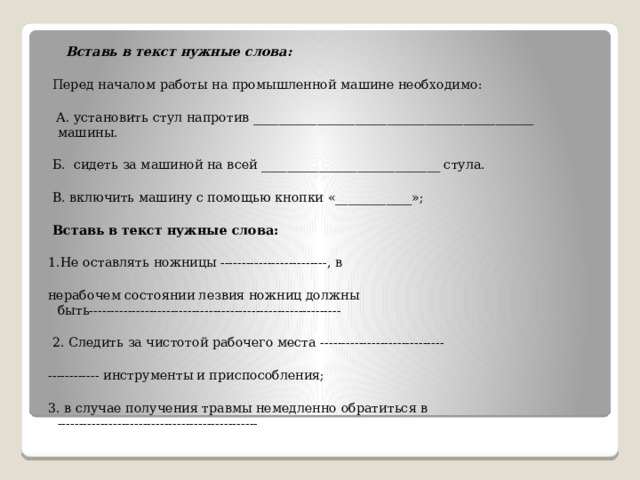  Вставь в текст нужные слова:  Перед началом работы на промышленной машине необходимо:  А. установить стул напротив ____________________________________________ машины.  Б. сидеть за машиной на всей ____________________________ стула.  В. включить машину с помощью кнопки «____________»;   Вставь в текст нужные слова: 1.Не оставлять ножницы -------------------------, в нерабочем состоянии лезвия ножниц должны быть-----------------------------------------------------------  2. Следить за чистотой рабочего места ----------------------------- ------------ инструменты и приспособления; 3. в случае получения травмы немедленно обратиться в -----------------------------------------------   