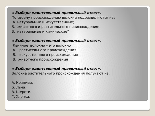 « Выбери единственный правильный ответ». По своему происхождению волокна подразделяются на:   А. натуральные и искусственные; Б. животного и растительного происхождения; В. натуральные и химические?   « Выбери единственный правильный ответ».   Льняное  волокно – это волокно   А.   растительного происхождения   Б.   искусственного происхождения   В. животного происхождения « Выбери единственный правильный ответ». Волокна растительного происхождения получают из: А. Крапивы. Б. Льна. В. Шерсти. Г. Хлопка.   