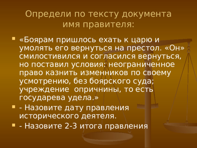 Определи по тексту документа  имя правителя: «Боярам пришлось ехать к царю и умолять его вернуться на престол. «Он» смилостивился и согласился вернуться, но поставил условия: неограниченное право казнить изменников по своему усмотрению, без боярского суда; учреждение опричнины, то есть государева удела.» - Назовите дату правления исторического деятеля. - Назовите 2-3 итога правления 