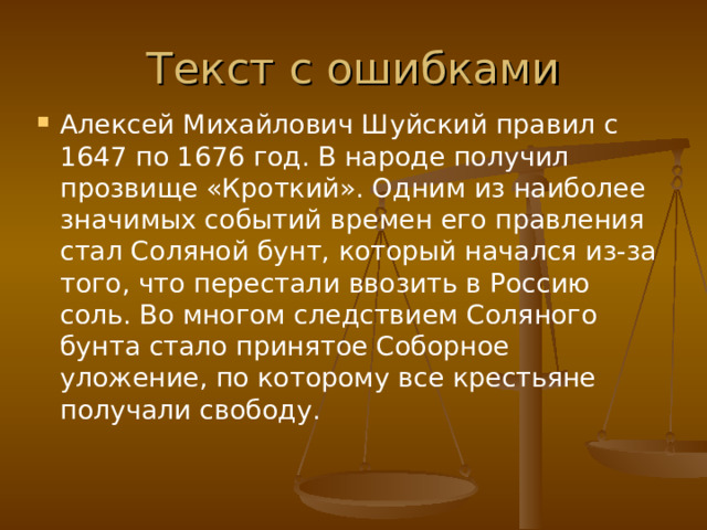 Текст с ошибками Алексей Михайлович Шуйский правил с 1647 по 1676 год. В народе получил прозвище «Кроткий». Одним из наиболее значимых событий времен его правления стал Соляной бунт, который начался из-за того, что перестали ввозить в Россию соль. Во многом следствием Соляного бунта стало принятое Соборное уложение, по которому все крестьяне получали свободу.  