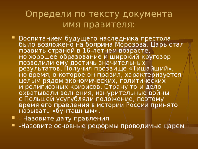 Определи по тексту документа  имя правителя: Воспитанием будущего наследника престола было возложено на боярина Морозова. Царь стал править страной в 16-летнем возрасте, но хорошее образование и широкий кругозор позволили ему достичь значительных результатов. Получил прозвище «Тишайший», но время, в которое он правил, характеризуется целым рядом экономических, политических и религиозных кризисов. Страну то и дело охватывали волнения, изнурительные войны с Польшей усугубляли положение, поэтому время его правления в истории России принято называть «бунташным». - Назовите дату правления -Назовите основные реформы проводимые царем 