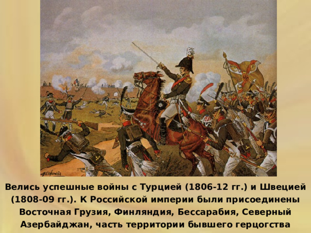 Велись успешные войны с Турцией (1806-12 гг.) и Швецией (1808-09 гг.). К Российской империи были присоединены Восточная Грузия, Финляндия, Бессарабия, Северный Азербайджан, часть территории бывшего герцогства Варшавского. 