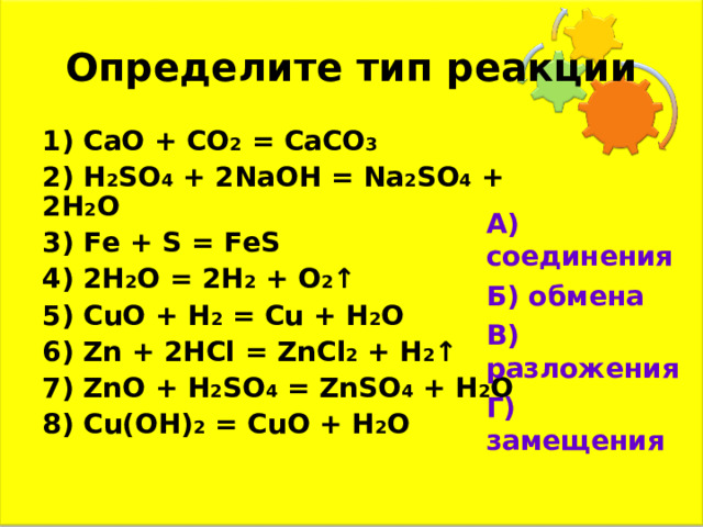 Определите тип реакции 1) CaO + CO 2  = CaCO 3 2) H 2 S O 4 + 2NaOH = Na 2 S O 4 + 2 H 2 O 3) Fe + S = FeS 4) 2H 2 O = 2 H 2 + O 2 ↑ 5) CuO + H 2  = Cu + H 2 O 6) Zn + 2HCl = ZnCl 2 + H 2 ↑ 7) ZnO + H 2 SO 4  = ZnSO 4 + H 2 O 8) Cu(OH) 2  = CuO + H 2 O  А) соединения Б) обмена В) разложения Г) замещения 