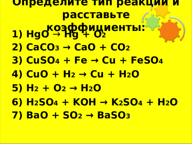 Определите тип реакций и расставьте коэффициенты: 1) HgO →  Hg + O 2 2) CaCO 3  → CaO + CO 2 3) CuSO 4 + Fe → Cu + FeSO 4 4) CuO + H 2  → Cu + H 2 O 5) H 2 + O 2  → H 2 O 6) H 2 SO 4 + KOH → K 2 SO 4 + H 2 O 7) BaO + SO 2  → BaSO 3  