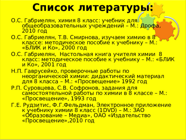 Список литературы:   О.С. Габриелян, химия 8 класс: учебник для общеобразовательных учреждений – М.: Дрофа, 2010 год О.С. Габриелян, Т.В. Смирнова, изучаем химию в 8 классе: методическое пособие к учебнику – М.: «БЛИК и Ко», 2000 год О.С. Габриелян, Настольная книга учителя химии 8 класс: методическое пособие к учебнику – М.: «БЛИК и Ко», 2001 год Н.П. Гаврусейко, проверочные работы по неорганической химии: дидактический материал для 8 класса – М.: «Просвещение» 1992 год Р.П. Суровцева, С.В. Софронов, задания для самостоятельной работы по химии в 8 классе – М.: «Просвещение», 1993 год Г.Е. Рудзитис, Ф.Г.Фельдман, Электронное приложение к учебнику химии 8 класс (1 DVD ) – М.: ЗАО «Образование – Медиа», ОАО «Издательство «Просвещение»,2010 год 