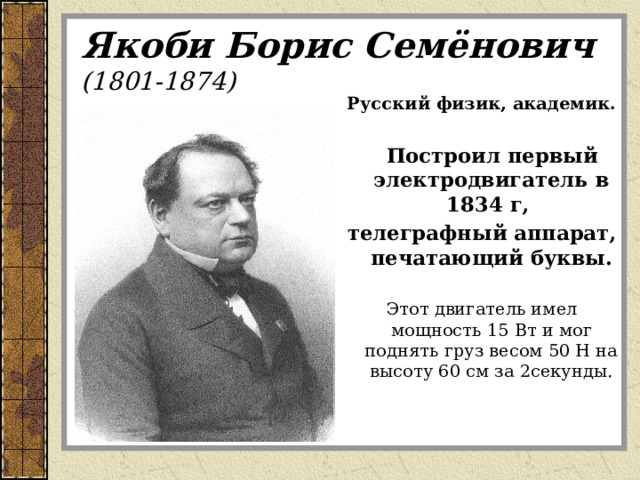 Якоби Борис Семёнович  (1801-1874) Русский физик, академик.   Построил первый электродвигатель в 1834 г, телеграфный аппарат, печатающий буквы. Этот двигатель имел мощность 15 Вт и мог поднять груз весом 50 Н на высоту 60 см за 2секунды. 