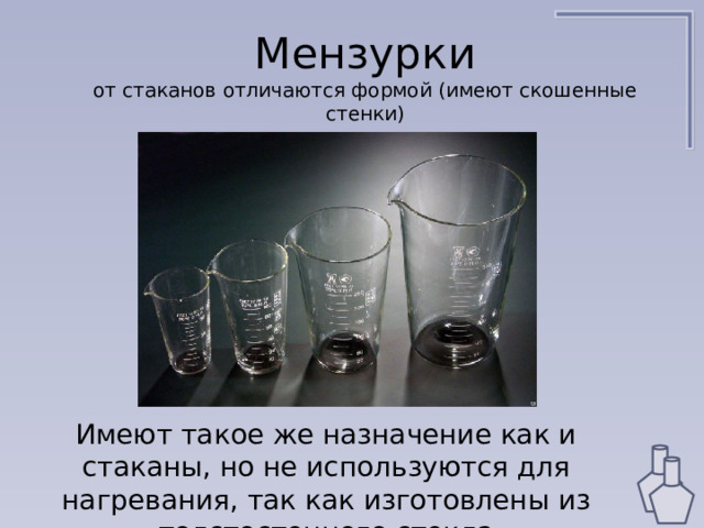 Мензурки  от стаканов отличаются формой (имеют скошенные стенки) Имеют такое же назначение как и стаканы, но не используются для нагревания, так как изготовлены из толстостенного стекла 