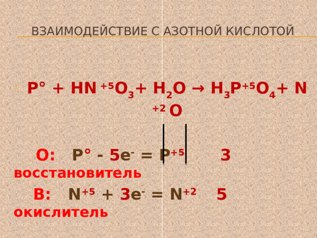  Взаимодействие с азотной кислотой  Р° + HN +5 O 3 + Н 2 О → Н 3 Р +5 O 4 + N +2 O   О: Р ° - 5 е - = Р +5 3 восстановитель  В: N +5 + 3 е - = N +2 5 окислитель  ЗР+ 5HN  O 3 +2Н 2 О = ЗН 3 РO 4 +5N  O   