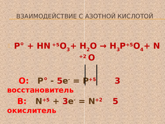  Взаимодействие с азотной кислотой  Р° + HN +5 O 3 + Н 2 О → Н 3 Р +5 O 4 + N +2 O   О: Р ° - 5 е - = Р +5 3 восстановитель  В: N +5 + 3 е - = N +2 5 окислитель  ЗР+ 5HN  O 3 +2Н 2 О = ЗН 3 РO 4 +5N  O   