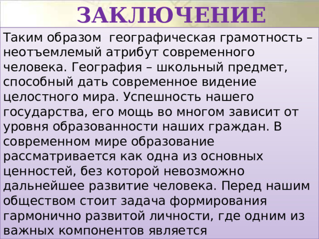 Заключение Таким образом географическая грамотность – неотъемлемый атрибут современного человека. География – школьный предмет, способный дать современное видение целостного мира. Успешность нашего государства, его мощь во многом зависит от уровня образованности наших граждан. В современном мире образование рассматривается как одна из основных ценностей, без которой невозможно дальнейшее развитие человека. Перед нашим обществом стоит задача формирования гармонично развитой личности, где одним из важных компонентов является географическое образование.  