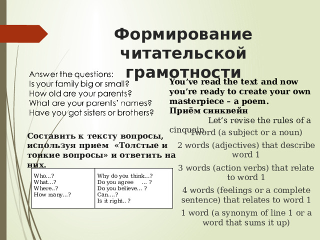 Формирование читательской грамотности You’ve read the text and now you’re ready to create your own masterpiece – a poem. Приём синквейн  Let’s revise the rules of a cinquain. 1word (a subject or a noun) 2 words (adjectives) that describe word 1 3 words (action verbs) that relate to word 1 4 words (feelings or a complete sentence) that relates to word 1 1 word (a synonym of line 1 or a word that sums it up) Составить к тексту вопросы, используя прием  «Толстые и тонкие вопросы» и ответить на них. Who…? Why do you think…? What…? Where..? Do you agree     … ? How many…? Do you believe… ?   Can….? Is it right.. ? 