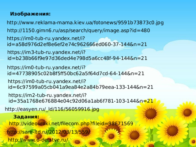 Изображения: http://www.reklama-mama.kiev.ua/fotonews/9591b73873c0.jpg http://1150.gimn6.ru/asp/search/query/image.asp?id=480 https://im0-tub-ru.yandex.net/i?id=a58d976d2ef8e6ef2e74c962666ed060-37-144&n=21 https://im3-tub-ru.yandex.net/i?id=b238b66f9e97d36ded4e798d5a6cc48f-94-144&n=21 https://im0-tub-ru.yandex.net/i?id=47738905c02b8f5ff50bc62a5f64d7cd-64-144&n=21 https://im0-tub-ru.yandex.net/i?id=6c97599a05cb041a9ea84e2a84b79eea-133-144&n=21 https://im2-tub-ru.yandex.net/i?id=35a1768e676884e04c92d06a1ab6f781-103-144&n=21 http://easyen.ru/_ld/116/56059916.jpg Задания: http://videouroki.net/filecom.php?fileid=98671569 http://sam-ltd.ru/2012/03/13/559/ http://www.o-detstve.ru/ 
