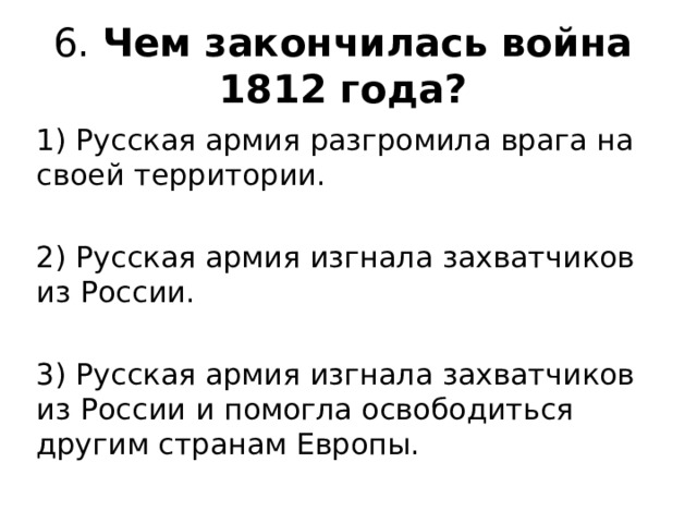 6. Чем закончилась война 1812 года?   1) Русская армия разгромила врага на своей территории. 2) Русская армия изгнала захватчиков из России. 3) Русская армия изгнала захватчиков из России и помогла освободиться другим странам Европы. 