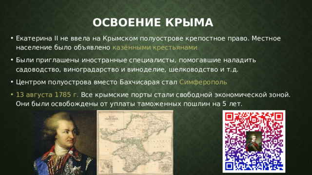 Освоение Крыма Екатерина ІІ не ввела на Крымском полуострове крепостное право. Местное население было объявлено казёнными крестьянами Были приглашены иностранные специалисты, помогавшие наладить садоводство, виноградарство и виноделие, шелководство и т.д. Центром полуострова вместо Бахчисарая стал Симферополь  13 августа 1785 г. Все крымские порты стали свободной экономической зоной. Они были освобождены от уплаты таможенных пошлин на 5 лет.  