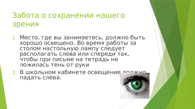 Забота о сохранении нашего зрения Место, где вы занимаетесь, должно быть хорошо освещено. Во время работы за столом настольную лампу следует располагать слева или спереди так, чтобы при письме на тетрадь не ложилась тень от руки В школьном кабинете освещение должно падать слева. 