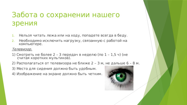 Забота о сохранении нашего зрения Нельзя читать лежа или на ходу, попадете всегда в беду. Необходимо исключить нагрузку, связанную с работой на компьютере. Телевизор. 1) Смотреть не более 2 – 3 передач в неделю (по 1 – 1,5 ч) (не считая коротких мультиков). 2) Располагаться от телевизора не ближе 2 – 3 м, не дальше 6 – 8 м. 3) Место для сидения должно быть удобным. 4) Изображение на экране должно быть четким. 