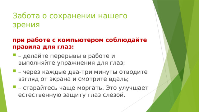 Забота о сохранении нашего зрения при работе с компьютером соблюдайте правила для глаз: – делайте перерывы в работе и выполняйте упражнения для глаз; – через каждые два-три минуты отводите взгляд от экрана и смотрите вдаль; – старайтесь чаще моргать. Это улучшает естественную защиту глаз слезой. 