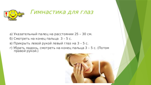 Гимнастика для глаз а) Указательный палец на расстоянии 25 – 30 см. б) Смотреть на конец пальца 3 – 5 с. в) Прикрыть левой рукой левый глаз на 3 – 5 с. г) Убрать ладонь, смотреть на конец пальца 3 – 5 с. (Потом правой рукой.) 