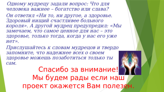  Одному мудрецу задали вопрос: Что для человека важнее – богатство или слава?  Он ответил «Ни то, ни другое, а здоровье. Здоровый нищий счастливее больного короля». А другой мудрец предупредил: «Мы замечаем, что самое ценное для нас – это здоровье, только тогда, когда у нас его уже нет».  Прислушайтесь к словам мудрецов и твердо запомните, что надежнее всех о своем здоровье можешь позаботиться только ты сам.  Спасибо за внимание!  Мы будем рады если наш проект окажется Вам полезен. 