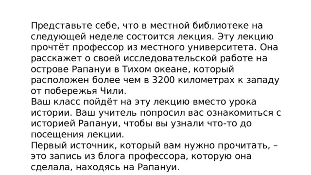 Представьте себе, что в местной библиотеке на следующей неделе состоится лекция. Эту лекцию прочтёт профессор из местного университета. Она расскажет о своей исследовательской работе на острове Рапануи в Тихом океане, который расположен более чем в 3200 километрах к западу от побережья Чили. Ваш класс пойдёт на эту лекцию вместо урока истории. Ваш учитель попросил вас ознакомиться с историей Рапануи, чтобы вы узнали что-то до посещения лекции. Первый источник, который вам нужно прочитать, – это запись из блога профессора, которую она сделала, находясь на Рапануи. . 