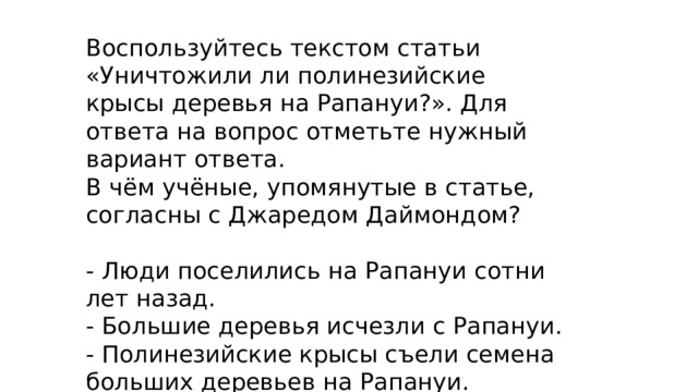 Воспользуйтесь текстом статьи «Уничтожили ли полинезийские крысы деревья на Рапануи?». Для ответа на вопрос отметьте нужный вариант ответа. В чём учёные, упомянутые в статье, согласны с Джаредом Даймондом? - Люди поселились на Рапануи сотни лет назад. - Большие деревья исчезли с Рапануи. - Полинезийские крысы съели семена больших деревьев на Рапануи. - Европейцы прибыли на Рапануи в XVIII веке. 