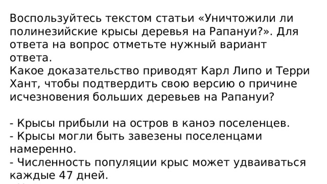 Воспользуйтесь текстом статьи «Уничтожили ли полинезийские крысы деревья на Рапануи?». Для ответа на вопрос отметьте нужный вариант ответа. Какое доказательство приводят Карл Липо и Терри Хант, чтобы подтвердить свою версию о причине исчезновения больших деревьев на Рапануи? - Крысы прибыли на остров в каноэ поселенцев. - Крысы могли быть завезены поселенцами намеренно. - Численность популяции крыс может удваиваться каждые 47 дней. - На остатках пальмовых орехов видны следы крысиных зубов. 