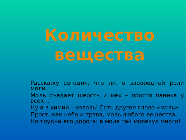 Количество вещества Расскажу сегодня, что ли, о зловредной роли моли. Моль съедает шерсть и мех – просто паника у всех… Ну а в химии – изволь! Есть другое слово «моль». Прост, как небо и трава, моль любого вещества. Но трудна его дорога: в моле так молекул много! 