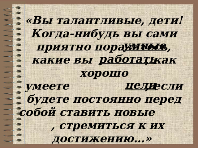 «Вы талантливые, дети! Когда-нибудь вы сами приятно поразитесь, какие вы , как хорошо умеете , если будете постоянно перед собой ставить новые , стремиться к их достижению…»  (Ж.Ж.Руссо) умные работать цели 