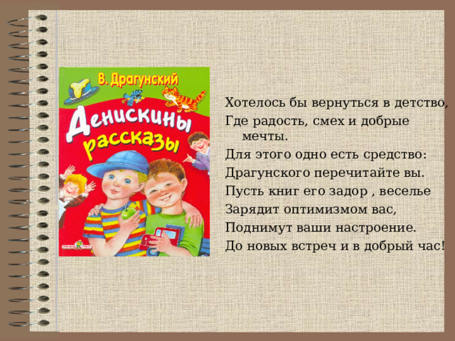 Хотелось бы вернуться в детство, Где радость, смех и добрые мечты. Для этого одно есть средство: Драгунского перечитайте вы. Пусть книг его задор , веселье Зарядит оптимизмом вас, Поднимут ваши настроение. До новых встреч и в добрый час! 