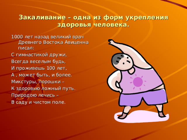 Закаливание – одна из форм укрепления здоровья человека. 1000 лет назад великий врач Древнего Востока Авиценна писал: С гимнастикой дружи, Всегда веселым будь, И проживешь 100 лет, А , может быть, и более. Микстуры, порошки – К здоровью ложный путь. Природою лечись – В саду и чистом поле. 