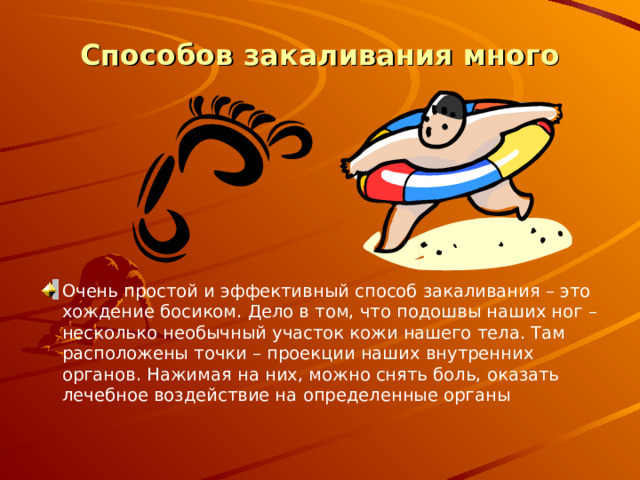 Способов закаливания много   Очень простой и эффективный способ закаливания – это хождение босиком. Дело в том, что подошвы наших ног – несколько необычный участок кожи нашего тела. Там расположены точки – проекции наших внутренних органов. Нажимая на них, можно снять боль, оказать лечебное воздействие на определенные органы   