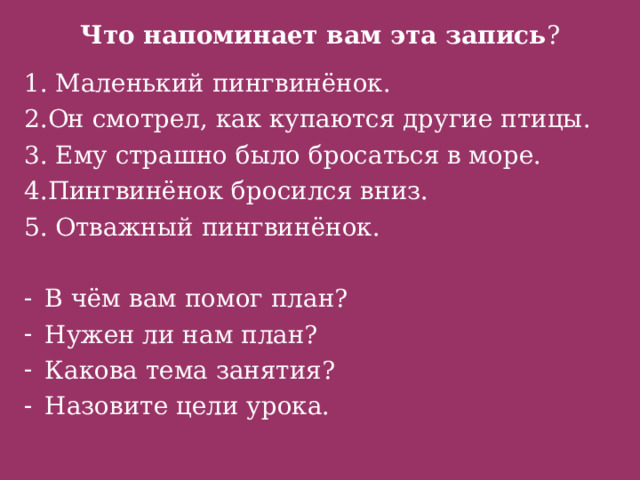 Что напоминает вам эта запись ? 1. Маленький пингвинёнок. 2.Он смотрел, как купаются другие птицы. 3. Ему страшно было бросаться в море. 4.Пингвинёнок бросился вниз. 5. Отважный пингвинёнок. В чём вам помог план? Нужен ли нам план? Какова тема занятия? Назовите цели урока. 