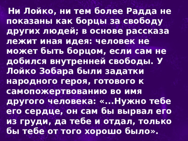  Ни Лойко, ни тем более Радда не показаны как борцы за свободу других людей; в основе рассказа лежит иная идея: человек не может быть борцом, если сам не добился внутренней свободы. У Лойко Зобара были задатки народного героя, готового к самопожертвованию во имя другого человека: «...Нужно тебе его сердце, он сам бы вырвал его из груди, да тебе и отдал, только бы тебе от того хорошо было». 