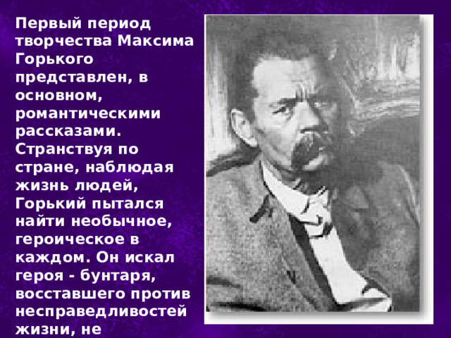 Первый период творчества Максима Горького представлен, в основном, романтическими рассказами. Странствуя по стране, наблюдая жизнь людей, Горький пытался найти необычное, героическое в каждом. Он искал героя - бунтаря, восставшего против несправедливостей жизни, не поступающегося своей свободой. 